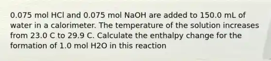 0.075 mol HCl and 0.075 mol NaOH are added to 150.0 mL of water in a calorimeter. The temperature of the solution increases from 23.0 C to 29.9 C. Calculate the enthalpy change for the formation of 1.0 mol H2O in this reaction