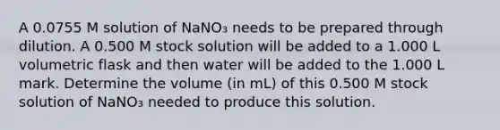 A 0.0755 M solution of NaNO₃ needs to be prepared through dilution. A 0.500 M stock solution will be added to a 1.000 L volumetric flask and then water will be added to the 1.000 L mark. Determine the volume (in mL) of this 0.500 M stock solution of NaNO₃ needed to produce this solution.