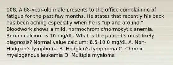 008. A 68-year-old male presents to the office complaining of fatigue for the past few months. He states that recently his back has been aching especially when he is "up and around." Bloodwork shows a mild, normochromic/normocytic anemia. Serum calcium is 16 mg/dL. What is the patient's most likely diagnosis? Normal value calcium: 8.6-10.0 mg/dL A. Non-Hodgkin's lymphoma B. Hodgkin's lymphoma C. Chronic myelogenous leukemia D. Multiple myeloma