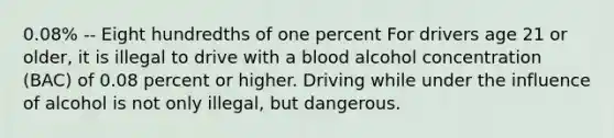 0.08% -- Eight hundredths of one percent For drivers age 21 or older, it is illegal to drive with a blood alcohol concentration (BAC) of 0.08 percent or higher. Driving while under the influence of alcohol is not only illegal, but dangerous.