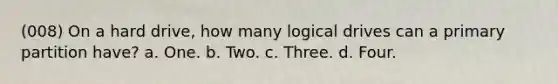 (008) On a hard drive, how many logical drives can a primary partition have? a. One. b. Two. c. Three. d. Four.