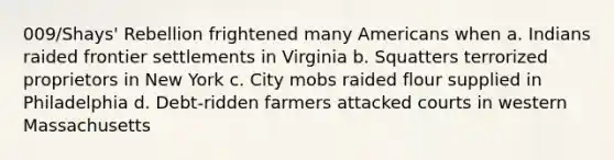 009/Shays' Rebellion frightened many Americans when a. Indians raided frontier settlements in Virginia b. Squatters terrorized proprietors in New York c. City mobs raided flour supplied in Philadelphia d. Debt-ridden farmers attacked courts in western Massachusetts