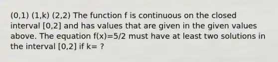 (0,1) (1,k) (2,2) The function f is continuous on the closed interval [0,2] and has values that are given in the given values above. The equation f(x)=5/2 must have at least two solutions in the interval [0,2] if k= ?