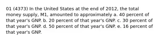 01 (4373) In the United States at the end of 2012, the total money supply, M1, amounted to approximately a. 40 percent of that year's GNP. b. 20 percent of that year's GNP. c. 30 percent of that year's GNP. d. 50 percent of that year's GNP. e. 16 percent of that year's GNP.