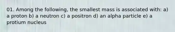 01. Among the following, the smallest mass is associated with: a) a proton b) a neutron c) a positron d) an alpha particle e) a protium nucleus