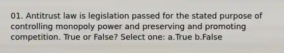 01. Antitrust law is legislation passed for the stated purpose of controlling monopoly power and preserving and promoting competition. True or False? Select one: a.True b.False