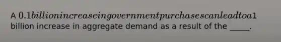 A 0.1 billion increase in government purchases can lead to a1 billion increase in aggregate demand as a result of the _____.