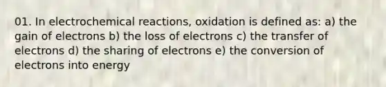 01. In electro<a href='https://www.questionai.com/knowledge/kc6NTom4Ep-chemical-reactions' class='anchor-knowledge'>chemical reactions</a>, oxidation is defined as: a) the gain of electrons b) the loss of electrons c) the transfer of electrons d) the sharing of electrons e) the conversion of electrons into energy