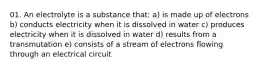 01. An electrolyte is a substance that: a) is made up of electrons b) conducts electricity when it is dissolved in water c) produces electricity when it is dissolved in water d) results from a transmutation e) consists of a stream of electrons flowing through an electrical circuit