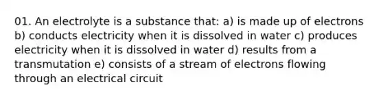 01. An electrolyte is a substance that: a) is made up of electrons b) conducts electricity when it is dissolved in water c) produces electricity when it is dissolved in water d) results from a transmutation e) consists of a stream of electrons flowing through an electrical circuit