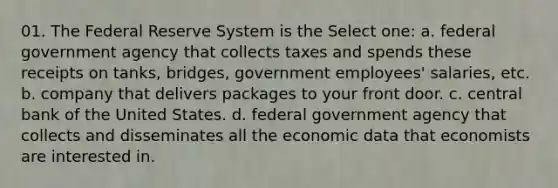 01. The Federal Reserve System is the Select one: a. federal government agency that collects taxes and spends these receipts on tanks, bridges, government employees' salaries, etc. b. company that delivers packages to your front door. c. central bank of the United States. d. federal government agency that collects and disseminates all the economic data that economists are interested in.