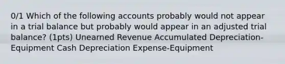 0/1 Which of the following accounts probably would not appear in a trial balance but probably would appear in an adjusted trial balance? (1pts) Unearned Revenue Accumulated Depreciation-Equipment Cash Depreciation Expense-Equipment