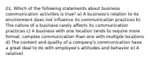 01. Which of the following statements about business communication activities is true? a) A business's relation to its environment does not influence its communication practices b) The nature of a business rarely affects its communication practices c) A business with one location tends to require more formal, complex communication than one with multiple locations d) The content and quality of a company's communication have a great deal to do with employee's attitudes and behavior e) A relativel