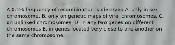 A 0.1% frequency of recombination is observed A. only in sex chromosome. B. only on genetic maps of viral chromosomes. C. on unlinked chromosomes. D. in any two genes on different chromosomes E. in genes located very close to one another on the same chromosome.