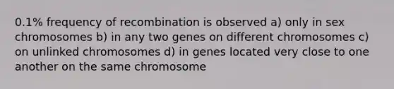 0.1% frequency of recombination is observed a) only in sex chromosomes b) in any two genes on different chromosomes c) on unlinked chromosomes d) in genes located very close to one another on the same chromosome