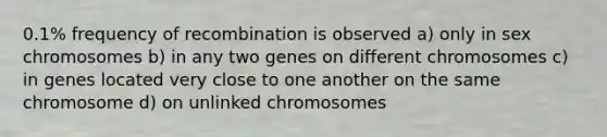 0.1% frequency of recombination is observed a) only in sex chromosomes b) in any two genes on different chromosomes c) in genes located very close to one another on the same chromosome d) on unlinked chromosomes