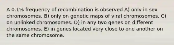 A 0.1% frequency of recombination is observed A) only in sex chromosomes. B) only on genetic maps of viral chromosomes. C) on unlinked chromosomes. D) in any two genes on different chromosomes. E) in genes located very close to one another on the same chromosome.