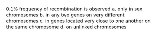 0.1% frequency of recombination is observed a. only in sex chromosomes b. in any two genes on very different chromosomes c. in genes located very close to one another on the same chromosome d. on unlinked chromosomes