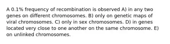 A 0.1% frequency of recombination is observed A) in any two genes on different chromosomes. B) only on genetic maps of viral chromosomes. C) only in sex chromosomes. D) in genes located very close to one another on the same chromosome. E) on unlinked chromosomes.