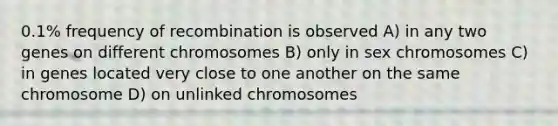 0.1% frequency of recombination is observed A) in any two genes on different chromosomes B) only in sex chromosomes C) in genes located very close to one another on the same chromosome D) on unlinked chromosomes