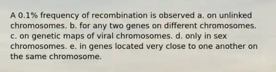 A 0.1% frequency of recombination is observed a. on unlinked chromosomes. b. for any two genes on different chromosomes. c. on genetic maps of viral chromosomes. d. only in sex chromosomes. e. in genes located very close to one another on the same chromosome.