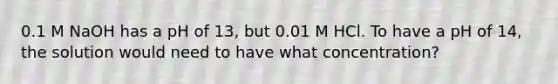 0.1 M NaOH has a pH of 13, but 0.01 M HCl. To have a pH of 14, the solution would need to have what concentration?