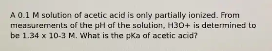 A 0.1 M solution of acetic acid is only partially ionized. From measurements of the pH of the solution, H3O+ is determined to be 1.34 x 10-3 M. What is the pKa of acetic acid?