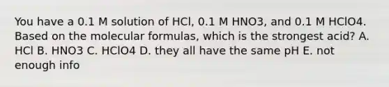 You have a 0.1 M solution of HCl, 0.1 M HNO3, and 0.1 M HClO4. Based on the molecular formulas, which is the strongest acid? A. HCl B. HNO3 C. HClO4 D. they all have the same pH E. not enough info