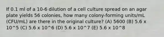 If 0.1 ml of a 10-6 dilution of a cell culture spread on an agar plate yields 56 colonies, how many colony-forming units/mL (CFU/mL) are there in the original culture? (A) 5600 (B) 5.6 x 10^5 (C) 5.6 x 10^6 (D) 5.6 x 10^7 (E) 5.6 x 10^8