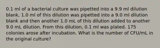 0.1 ml of a bacterial culture was pipetted into a 9.9 ml dilution blank, 1.0 ml of this dilution was pipetted into a 9.0 ml dilution blank and then another 1.0 mL of this dilution added to another 9.0 mL dilution. From this dilution, 0.1 ml was plated. 175 colonies arose after incubation. What is the number of CFU/mL in the original culture?