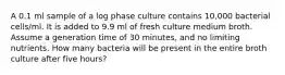 A 0.1 ml sample of a log phase culture contains 10,000 bacterial cells/ml. It is added to 9.9 ml of fresh culture medium broth. Assume a generation time of 30 minutes, and no limiting nutrients. How many bacteria will be present in the entire broth culture after five hours?