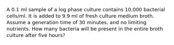 A 0.1 ml sample of a log phase culture contains 10,000 bacterial cells/ml. It is added to 9.9 ml of fresh culture medium broth. Assume a generation time of 30 minutes, and no limiting nutrients. How many bacteria will be present in the entire broth culture after five hours?