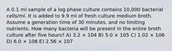 A 0.1 ml sample of a log phase culture contains 10,000 bacterial cells/ml. It is added to 9.9 ml of fresh culture medium broth. Assume a generation time of 30 minutes, and no limiting nutrients. How many bacteria will be present in the entire broth culture after five hours? A) 3.2 × 104 B) 5.0 × 105 C) 1.02 × 106 D) 6.0 × 106 E) 2.56 × 107