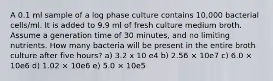 A 0.1 ml sample of a log phase culture contains 10,000 bacterial cells/ml. It is added to 9.9 ml of fresh culture medium broth. Assume a generation time of 30 minutes, and no limiting nutrients. How many bacteria will be present in the entire broth culture after five hours? a) 3.2 x 10 e4 b) 2.56 × 10e7 c) 6.0 × 10e6 d) 1.02 × 10e6 e) 5.0 × 10e5