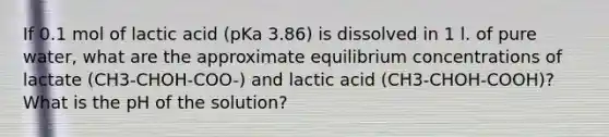 If 0.1 mol of lactic acid (pKa 3.86) is dissolved in 1 l. of pure water, what are the approximate <a href='https://www.questionai.com/knowledge/k7WBt46rHg-equilibrium-concentrations' class='anchor-knowledge'>equilibrium concentrations</a> of lactate (CH3-CHOH-COO-) and lactic acid (CH3-CHOH-COOH)? What is the pH of the solution?