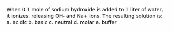 When 0.1 mole of sodium hydroxide is added to 1 liter of water, it ionizes, releasing OH- and Na+ ions. The resulting solution is: a. acidic b. basic c. neutral d. molar e. buffer