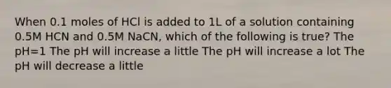 When 0.1 moles of HCl is added to 1L of a solution containing 0.5M HCN and 0.5M NaCN, which of the following is true? The pH=1 The pH will increase a little The pH will increase a lot The pH will decrease a little