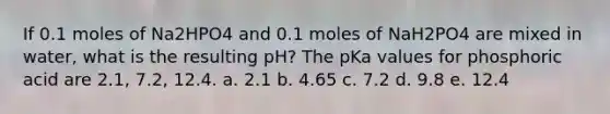 If 0.1 moles of Na2HPO4 and 0.1 moles of NaH2PO4 are mixed in water, what is the resulting pH? The pKa values for phosphoric acid are 2.1, 7.2, 12.4. a. 2.1 b. 4.65 c. 7.2 d. 9.8 e. 12.4