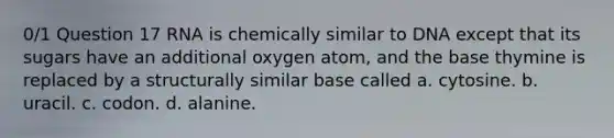 0/1 Question 17 RNA is chemically similar to DNA except that its sugars have an additional oxygen atom, and the base thymine is replaced by a structurally similar base called a. cytosine. b. uracil. c. codon. d. alanine.