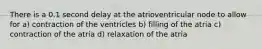 There is a 0.1 second delay at the atrioventricular node to allow for a) contraction of the ventricles b) filling of the atria c) contraction of the atria d) relaxation of the atria