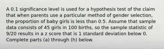 A 0.1 significance level is used for a hypothesis test of the claim that when parents use a particular method of gender​ selection, the proportion of baby girls is less than 0.5. Assume that sample data consists of 45 girls in 100 ​births, so the sample statistic of 9/20 results in a <a href='https://www.questionai.com/knowledge/kIHl8zoOXx-z-score' class='anchor-knowledge'>z score</a> that is 1 standard deviation below 0. Complete parts​ (a) through​ (h) below.