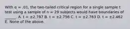 With α = .01, the two-tailed critical region for a single sample t test using a sample of n = 29 subjects would have boundaries of ______. A. t = ±2.787 B. t = ±2.756 C. t = ±2.763 D. t = ±2.462 E. None of the above.