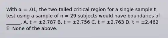 With α = .01, the two-tailed critical region for a single sample t test using a sample of n = 29 subjects would have boundaries of ______. A. t = ±2.787 B. t = ±2.756 C. t = ±2.763 D. t = ±2.462 E. None of the above.