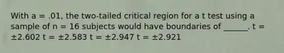 With a = .01, the two-tailed critical region for a t test using a sample of n = 16 subjects would have boundaries of ______. t = ±2.602 t = ±2.583 t = ±2.947 t = ±2.921