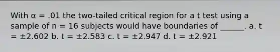 With α = .01 the two-tailed critical region for a t test using a sample of n = 16 subjects would have boundaries of ______. a. t = ±2.602 b. t = ±2.583 c. t = ±2.947 d. t = ±2.921