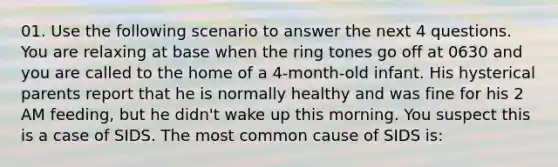 01. Use the following scenario to answer the next 4 questions. You are relaxing at base when the ring tones go off at 0630 and you are called to the home of a 4-month-old infant. His hysterical parents report that he is normally healthy and was fine for his 2 AM feeding, but he didn't wake up this morning. You suspect this is a case of SIDS. The most common cause of SIDS is: