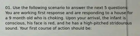 01. Use the following scenario to answer the next 5 questions: You are working first response and are responding to a house for a 9 month old who is choking. Upon your arrival, the infant is conscious, his face is red, and he has a high-pitched stridourous sound. Your first course of action should be: