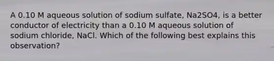 A 0.10 M aqueous solution of sodium sulfate, Na2SO4, is a better conductor of electricity than a 0.10 M aqueous solution of sodium chloride, NaCl. Which of the following best explains this observation?