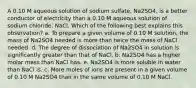 A 0.10 M aqueous solution of sodium sulfate, Na2SO4, is a better conductor of electricity than a 0.10 M aqueous solution of sodium chloride, NaCl. Which of the following best explains this observation? a. To prepare a given volume of 0.10 M solution, the mass of Na2SO4 needed is more than twice the mass of NaCl needed. d. The degree of dissociation of Na2SO4 in solution is significantly greater than that of NaCl. b. Na2SO4 has a higher molar mass than NaCl has. e. Na2SO4 is more soluble in water than NaCl is. c. More moles of ions are present in a given volume of 0.10 M Na2SO4 than in the same volume of 0.10 M NaCl.