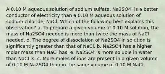 A 0.10 M aqueous solution of sodium sulfate, Na2SO4, is a better conductor of electricity than a 0.10 M aqueous solution of sodium chloride, NaCl. Which of the following best explains this observation? a. To prepare a given volume of 0.10 M solution, the mass of Na2SO4 needed is more than twice the mass of NaCl needed. d. The degree of dissociation of Na2SO4 in solution is significantly greater than that of NaCl. b. Na2SO4 has a higher molar mass than NaCl has. e. Na2SO4 is more soluble in water than NaCl is. c. More moles of ions are present in a given volume of 0.10 M Na2SO4 than in the same volume of 0.10 M NaCl.